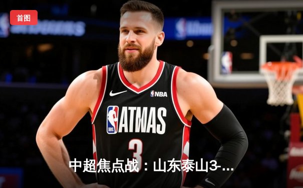 中超焦点战：山东泰山3-2绝杀北京国安，费莱尼头槌定乾坤