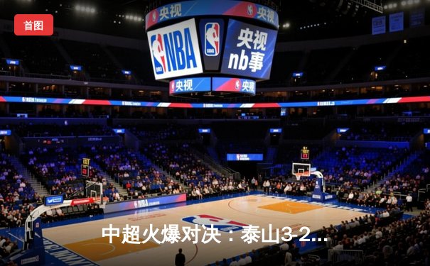 中超火爆对决：泰山3-2险胜海港，费莱尼绝杀点燃全场