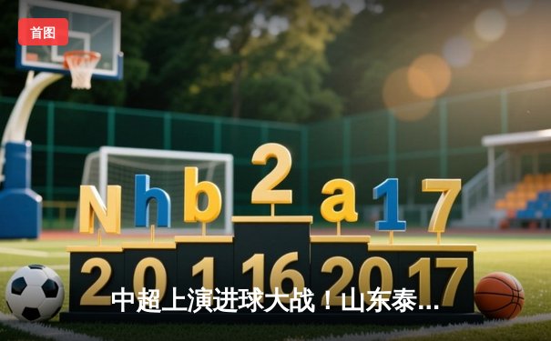 中超上演进球大战！山东泰山4-2力克青岛西海岸，克雷桑帽子戏法闪耀齐鲁德比