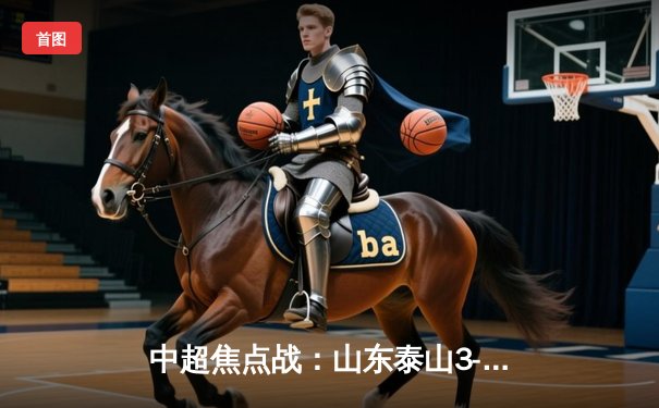 中超焦点战：山东泰山3-1逆转上海海港，费莱尼双响锁定胜局