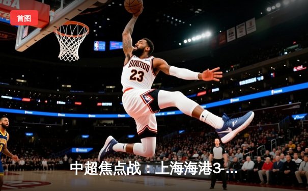 中超焦点战：上海海港3-2险胜山东泰山，武磊双响领跑射手榜