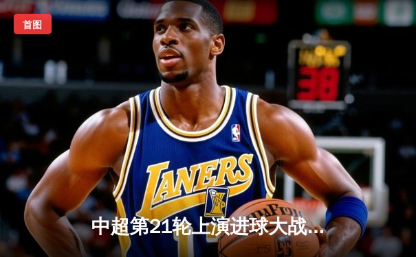 中超第21轮上演进球大战 上海海港4-2力克山东泰山登顶积分榜