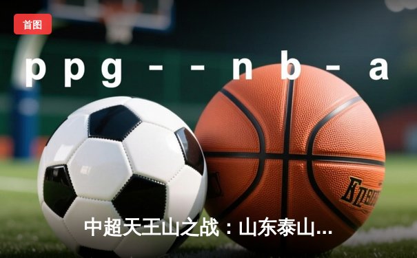 中超天王山之战：山东泰山3-1逆转上海海港，克雷桑帽子戏法点燃争冠悬念